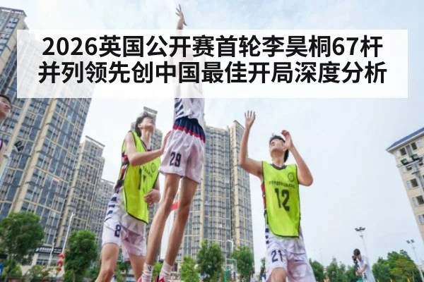 2026英国公开赛首轮李昊桐67杆并列领先创中国最佳开局深度分析